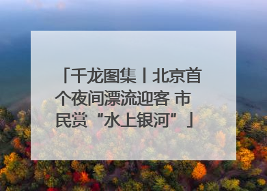 千龙图集丨北京首个夜间漂流迎客 市民赏“水上银河”