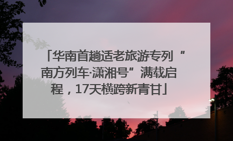 华南首趟适老旅游专列“南方列车·潇湘号”满载启程，17天横跨新青甘