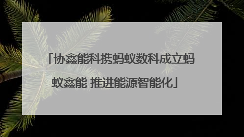 协鑫能科携蚂蚁数科成立蚂蚁鑫能 推进能源智能化