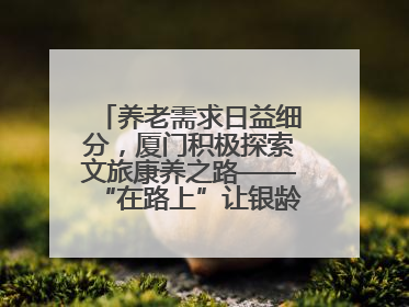 养老需求日益细分，厦门积极探索文旅康养之路——“在路上”让银龄生活有滋有味