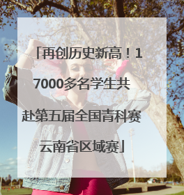 再创历史新高！17000多名学生共赴第五届全国青科赛云南省区域赛