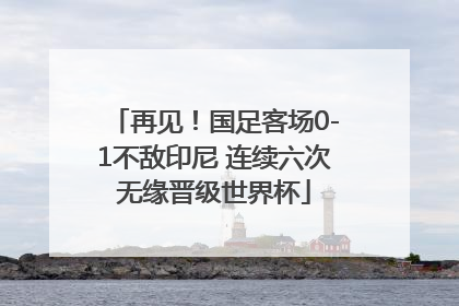 再见！国足客场0-1不敌印尼 连续六次无缘晋级世界杯