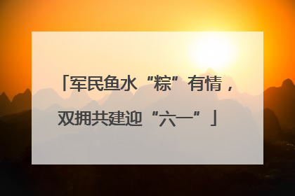 军民鱼水“粽”有情，双拥共建迎“六一”