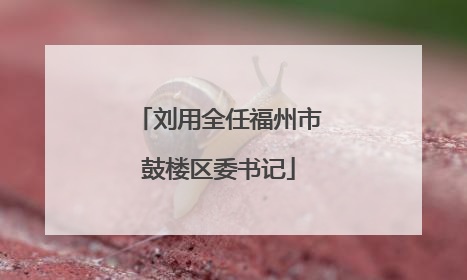 刘用全任福州市鼓楼区委书记
