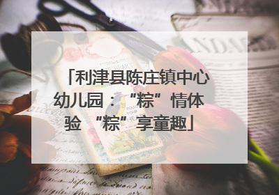 利津县陈庄镇中心幼儿园：“粽”情体验 “粽”享童趣