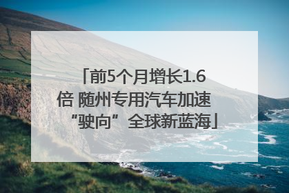 前5个月增长1.6倍 随州专用汽车加速“驶向”全球新蓝海