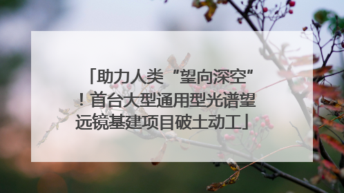 助力人类“望向深空”！首台大型通用型光谱望远镜基建项目破土动工