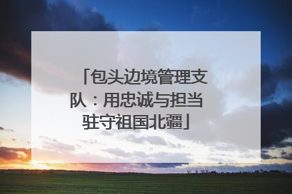 包头边境管理支队：用忠诚与担当驻守祖国北疆