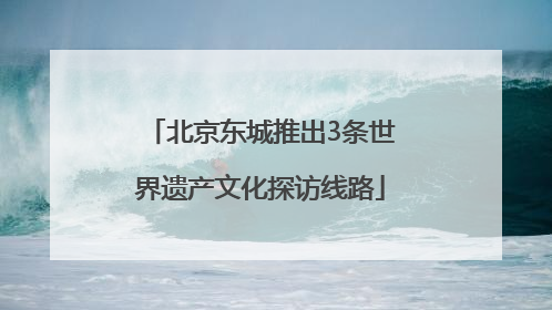 北京东城推出3条世界遗产文化探访线路