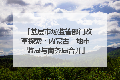 基层市场监管部门改革探索：内蒙古一地市监局与商务局合并