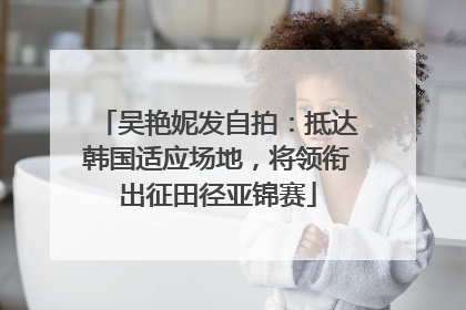 吴艳妮发自拍：抵达韩国适应场地，将领衔出征田径亚锦赛