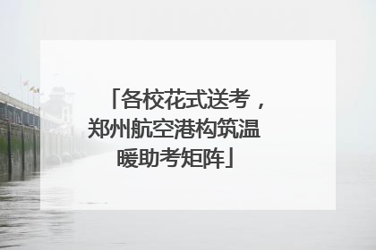 各校花式送考，郑州航空港构筑温暖助考矩阵