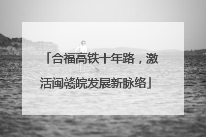 合福高铁十年路，激活闽赣皖发展新脉络