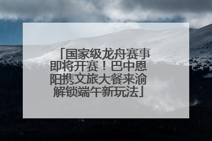 国家级龙舟赛事即将开赛！巴中恩阳携文旅大餐来渝解锁端午新玩法
