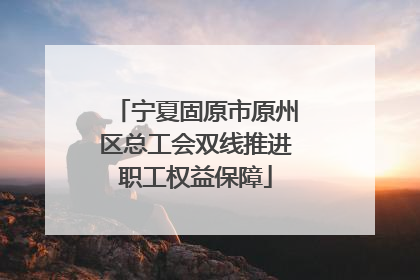 宁夏固原市原州区总工会双线推进职工权益保障