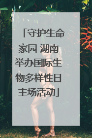 守护生命家园 湖南举办国际生物多样性日主场活动