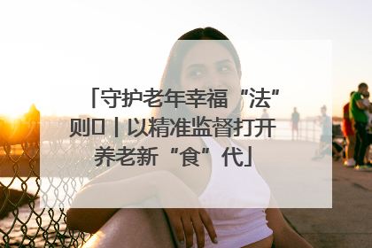 守护老年幸福“法”则⑮丨以精准监督打开养老新“食”代