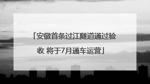 安徽首条过江隧道通过验收 将于7月通车运营