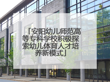 安阳幼儿师范高等专科学校积极探索幼儿体育人才培养新模式