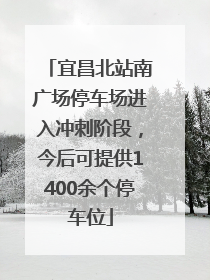 宜昌北站南广场停车场进入冲刺阶段，今后可提供1400余个停车位