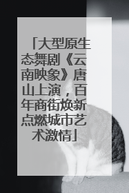 大型原生态舞剧《云南映象》唐山上演，百年商街焕新点燃城市艺术激情