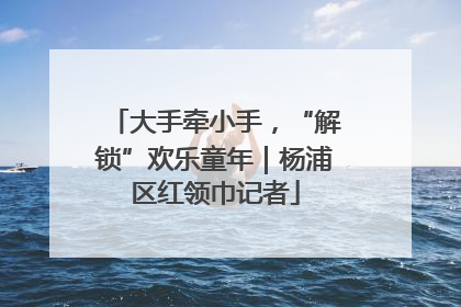大手牵小手，“解锁”欢乐童年｜杨浦区红领巾记者