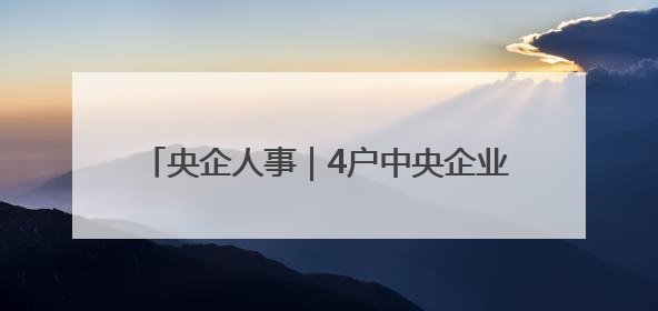 央企人事｜4户中央企业7名领导人员职务任免