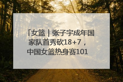 女篮｜张子宇成年国家队首秀砍18+7，中国女篮热身赛101比55大胜波黑