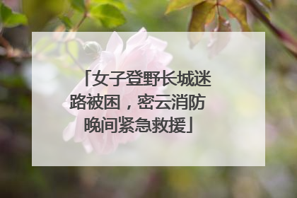 女子登野长城迷路被困，密云消防晚间紧急救援