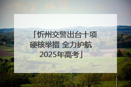 忻州交警出台十项硬核举措 全力护航2025年高考