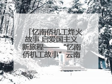 忆南侨机工烽火故事 启爱国主义新旅程——“忆南侨机工故事”云南行主题宣传推广活动圆满收官