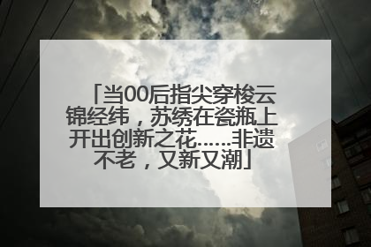 当00后指尖穿梭云锦经纬，苏绣在瓷瓶上开出创新之花……非遗不老，又新又潮