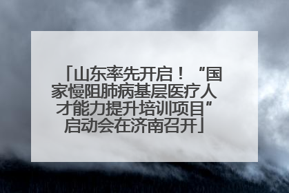 山东率先开启！“国家慢阻肺病基层医疗人才能力提升培训项目”启动会在济南召开