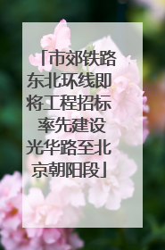 市郊铁路东北环线即将工程招标 率先建设光华路至北京朝阳段