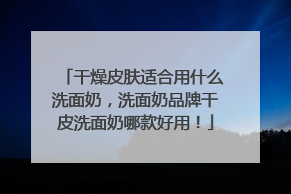 干燥皮肤适合用什么洗面奶，洗面奶品牌干皮洗面奶哪款好用！