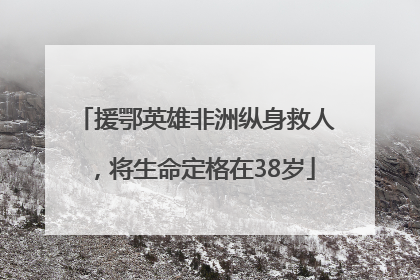 援鄂英雄非洲纵身救人，将生命定格在38岁