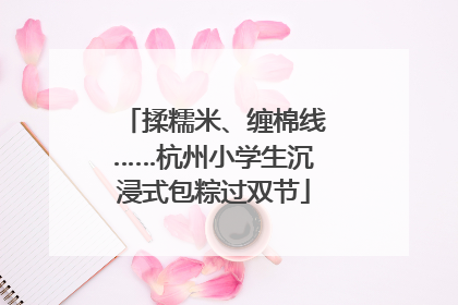 揉糯米、缠棉线……杭州小学生沉浸式包粽过双节