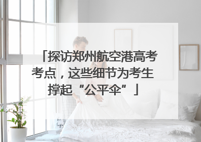 探访郑州航空港高考考点，这些细节为考生撑起“公平伞”