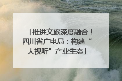 推进文旅深度融合！四川省广电局：构建“大视听”产业生态