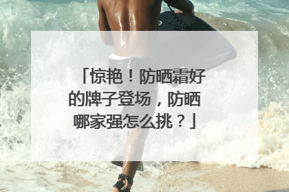 惊艳！防晒霜好的牌子登场，防晒哪家强怎么挑？