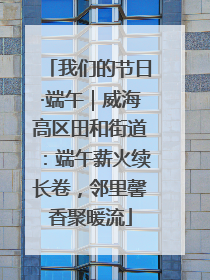 我们的节日·端午｜威海高区田和街道：端午薪火续长卷，邻里馨香聚暖流