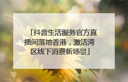 抖音生活服务官方直播间落地香港，激活湾区线下消费新场景