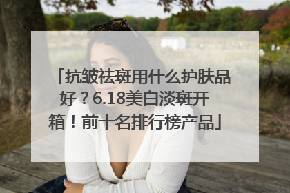 抗皱祛斑用什么护肤品好？6.18美白淡斑开箱！前十名排行榜产品