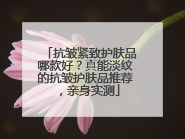 抗皱紧致护肤品哪款好？真能淡纹的抗皱护肤品推荐，亲身实测