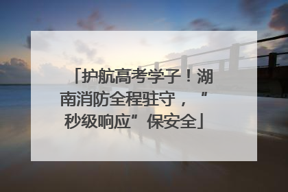 护航高考学子！湖南消防全程驻守，“秒级响应”保安全