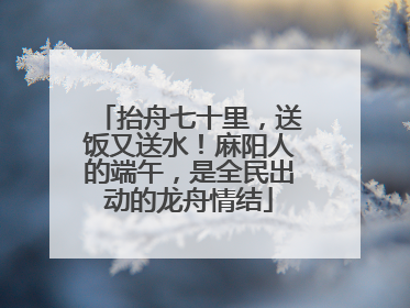 抬舟七十里，送饭又送水！麻阳人的端午，是全民出动的龙舟情结