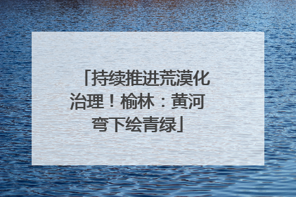 持续推进荒漠化治理！榆林：黄河弯下绘青绿