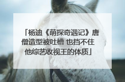 杨迪《萌探奇遇记》唐僧造型被吐槽 也挡不住他综艺收视王的体质
