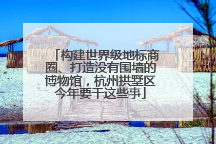 构建世界级地标商圈、打造没有围墙的博物馆，杭州拱墅区今年要干这些事