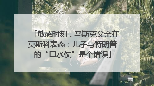 敏感时刻，马斯克父亲在莫斯科表态：儿子与特朗普的“口水仗”是个错误